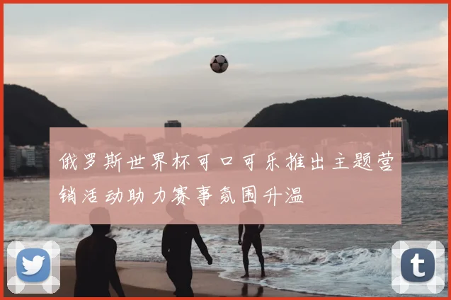 俄罗斯世界杯可口可乐推出主题营销活动助力赛事氛围升温
